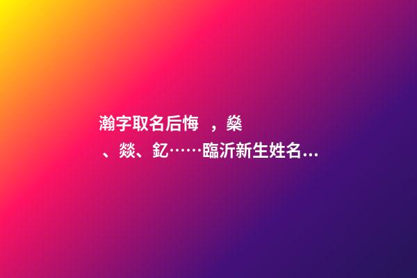 瀚字取名后悔，燊、燚、釔……臨沂新生姓名生僻字多-第1張-觀點(diǎn)-玄機(jī)派